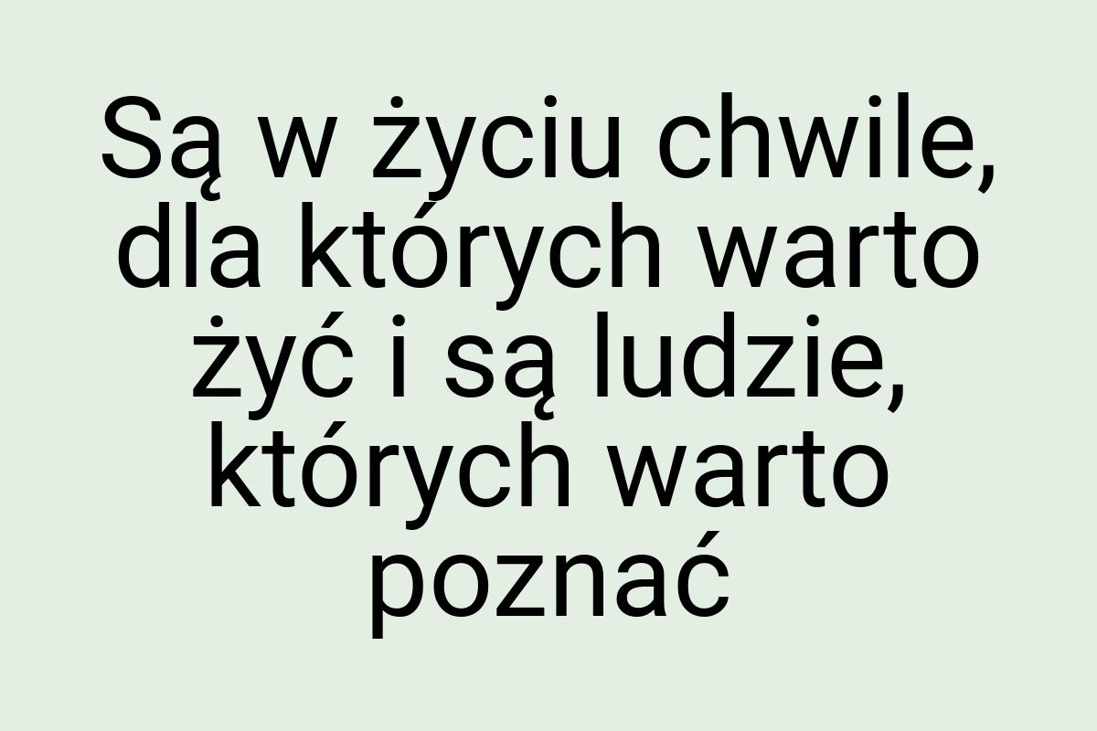 Są w życiu chwile, dla których warto żyć i są ludzie