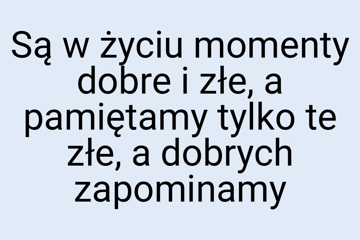 Są w życiu momenty dobre i złe, a pamiętamy tylko te złe, a