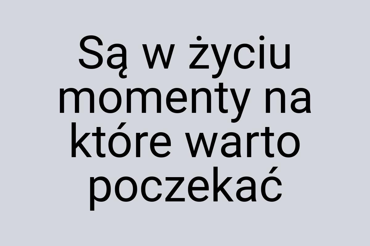 Są w życiu momenty na które warto poczekać