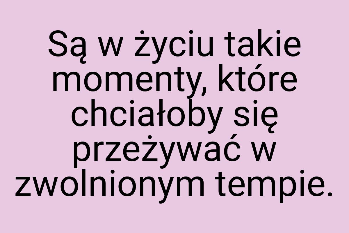 Są w życiu takie momenty, które chciałoby się przeżywać w