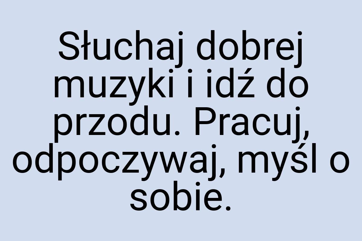 Słuchaj dobrej muzyki i idź do przodu. Pracuj, odpoczywaj