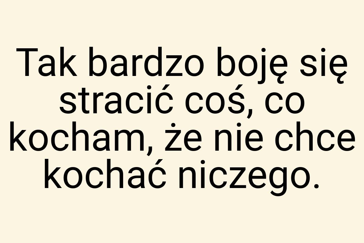 Tak bardzo boję się stracić coś, co kocham, że nie chce