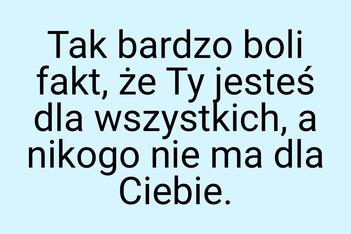 Tak bardzo boli fakt, że Ty jesteś dla wszystkich, a nikogo