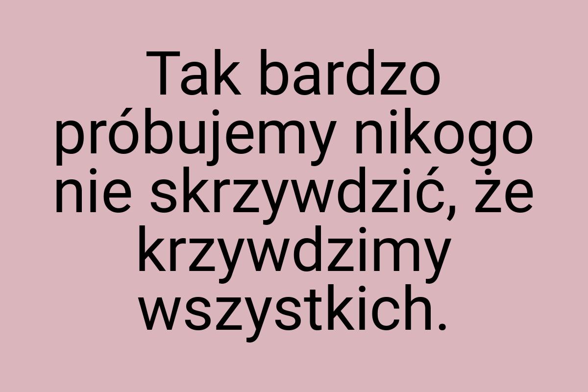 Tak bardzo próbujemy nikogo nie skrzywdzić, że krzywdzimy