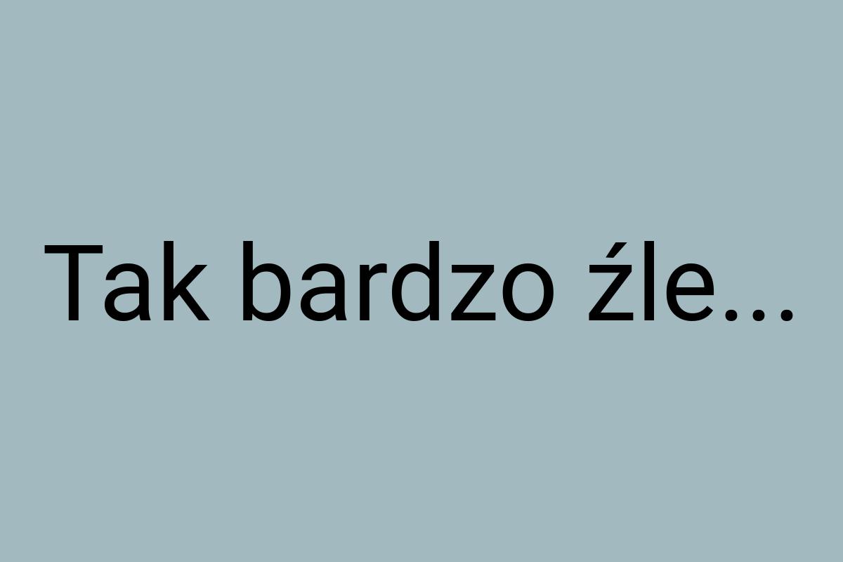 Tak bardzo źle