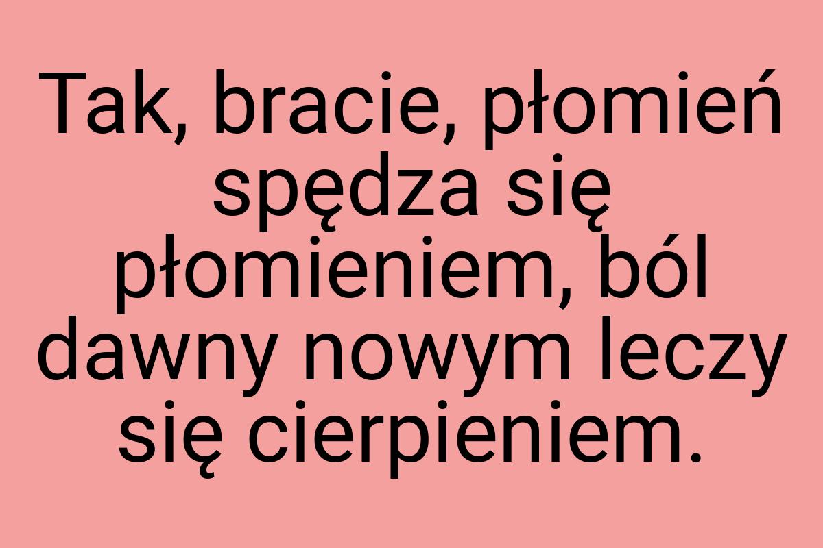 Tak, bracie, płomień spędza się płomieniem, ból dawny nowym