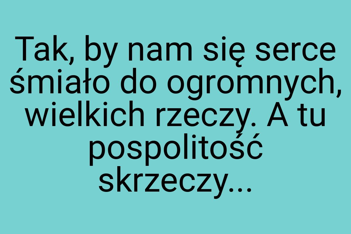 Tak, by nam się serce śmiało do ogromnych, wielkich rzeczy