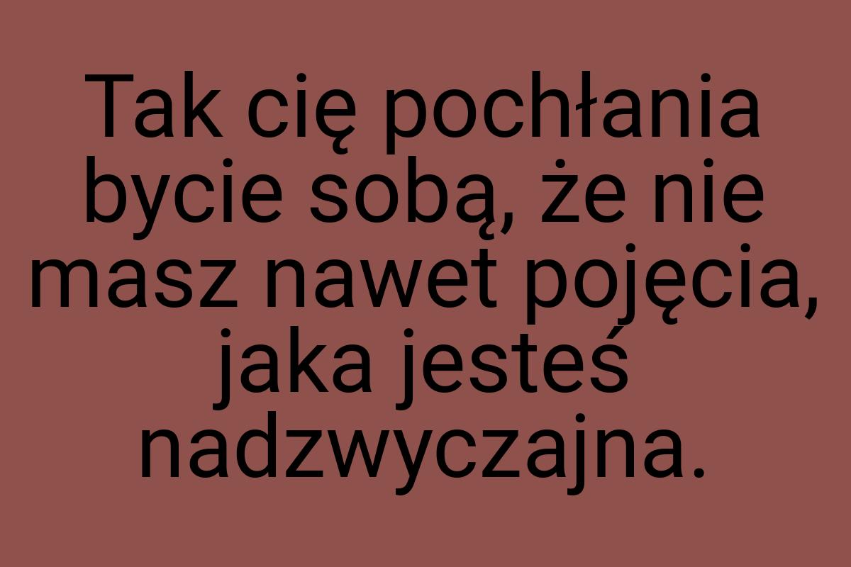 Tak cię pochłania bycie sobą, że nie masz nawet pojęcia