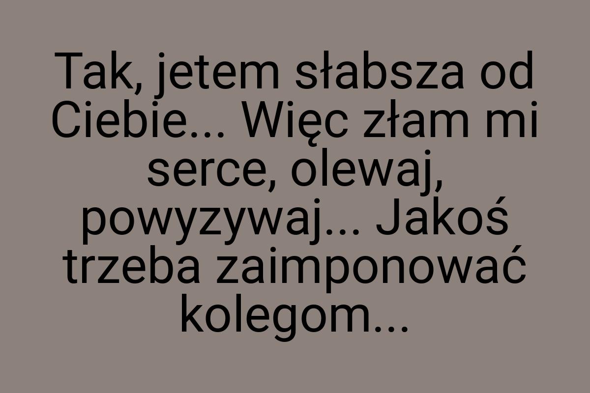 Tak, jetem słabsza od Ciebie... Więc złam mi serce, olewaj