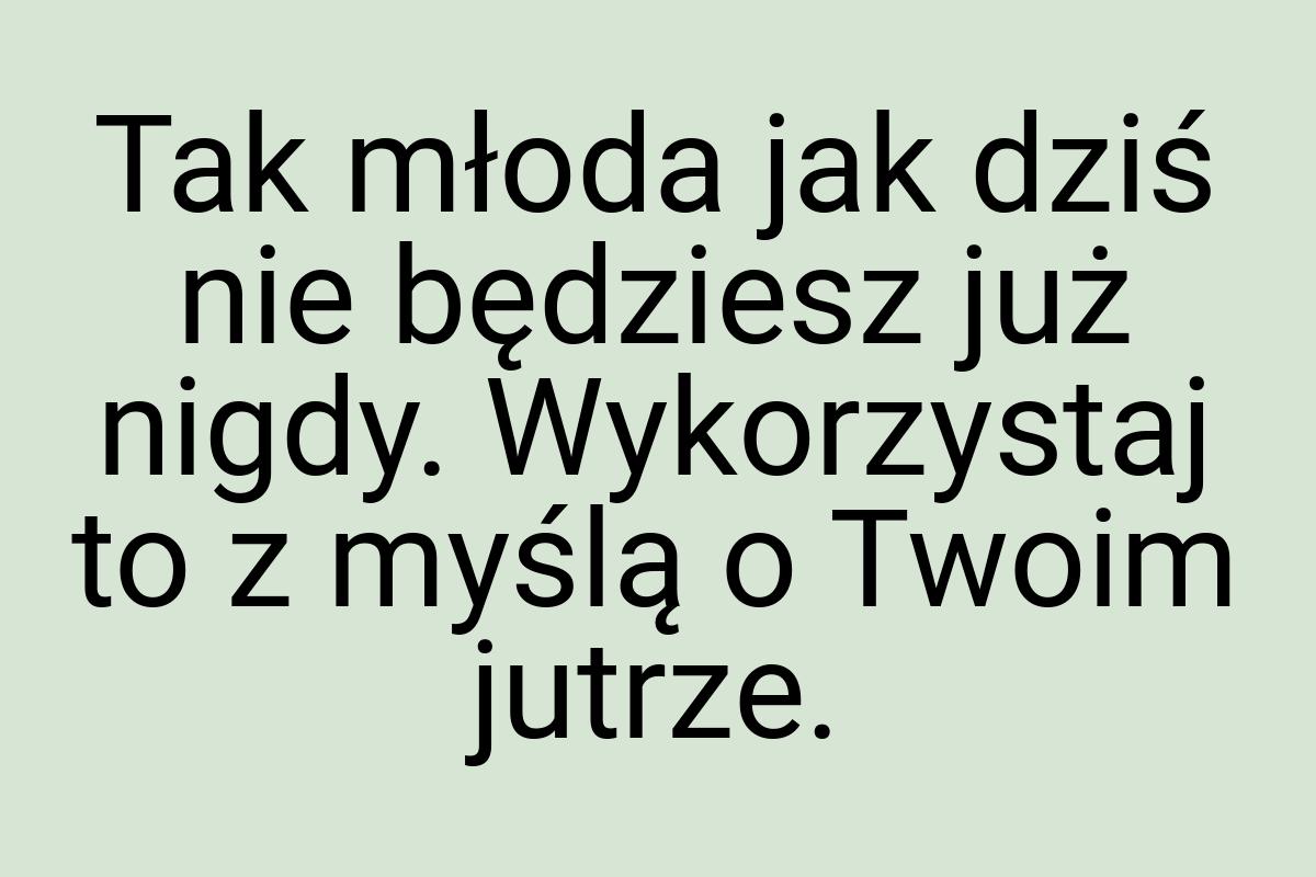 Tak młoda jak dziś nie będziesz już nigdy. Wykorzystaj to z