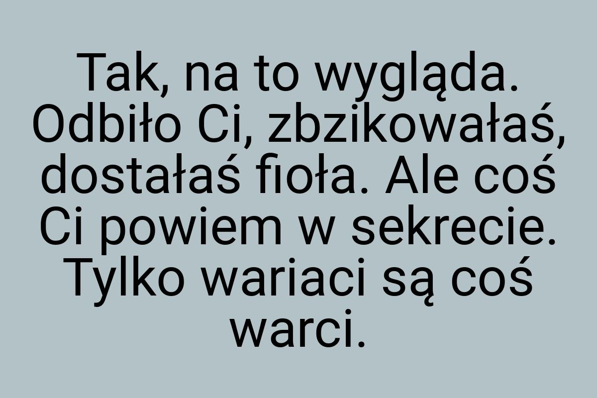 Tak, na to wygląda. Odbiło Ci, zbzikowałaś, dostałaś fioła