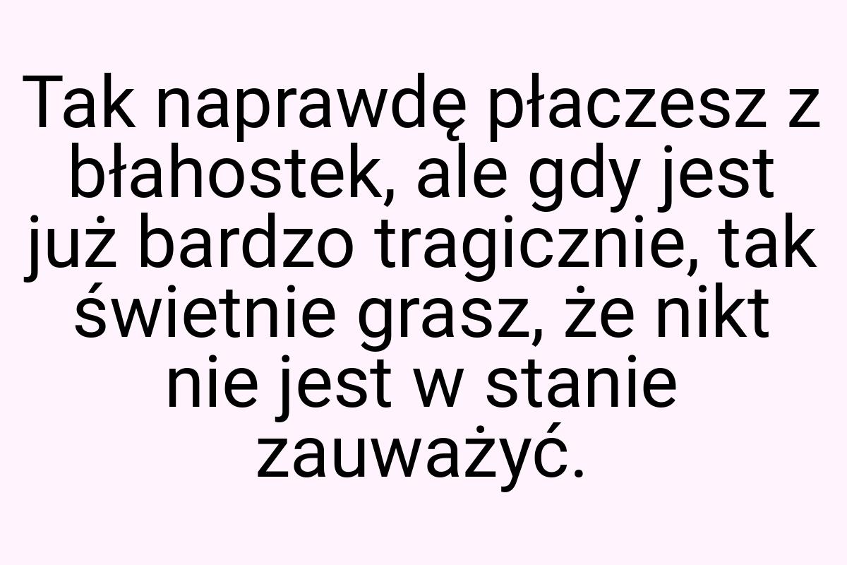 Tak naprawdę płaczesz z błahostek, ale gdy jest już bardzo