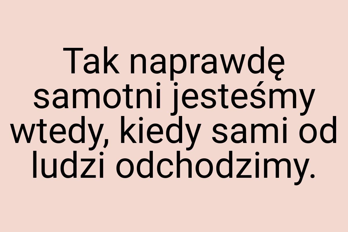 Tak naprawdę samotni jesteśmy wtedy, kiedy sami od ludzi