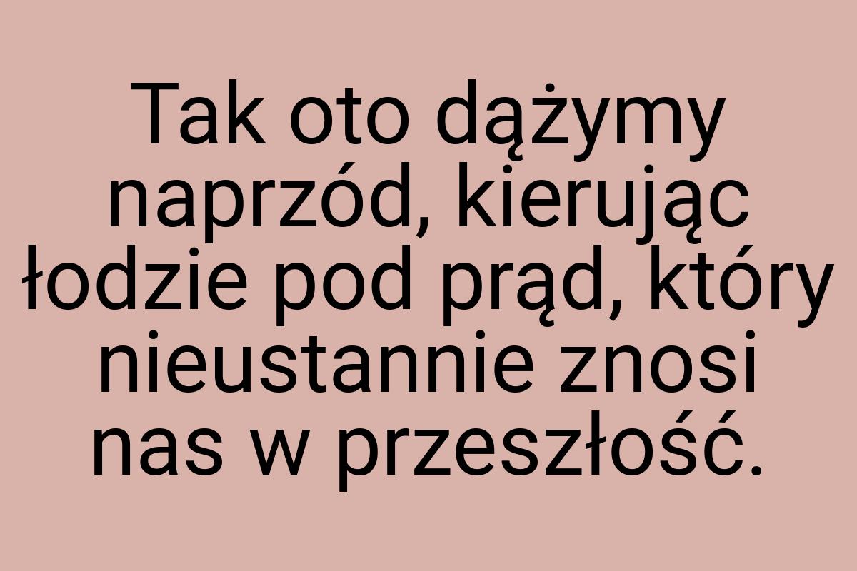 Tak oto dążymy naprzód, kierując łodzie pod prąd, który