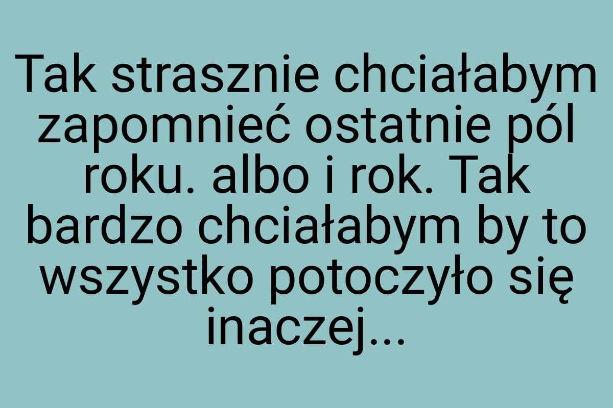 Tak strasznie chciałabym zapomnieć ostatnie pól roku. albo