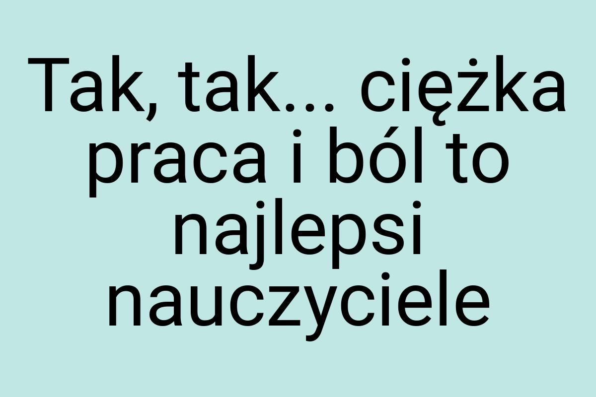 Tak, tak... ciężka praca i ból to najlepsi nauczyciele