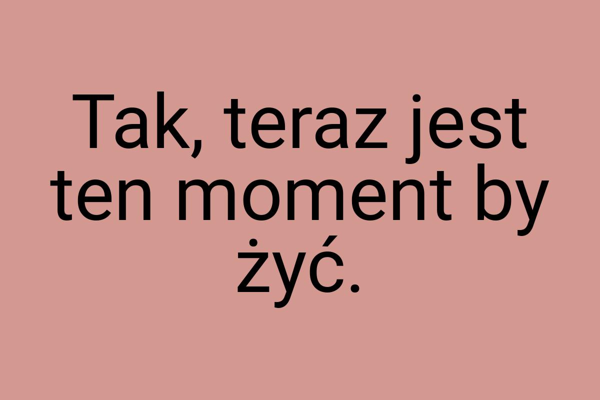 Tak, teraz jest ten moment by żyć