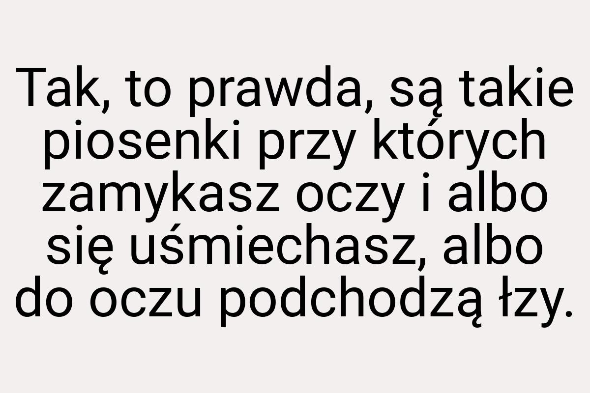 Tak, to prawda, są takie piosenki przy których zamykasz