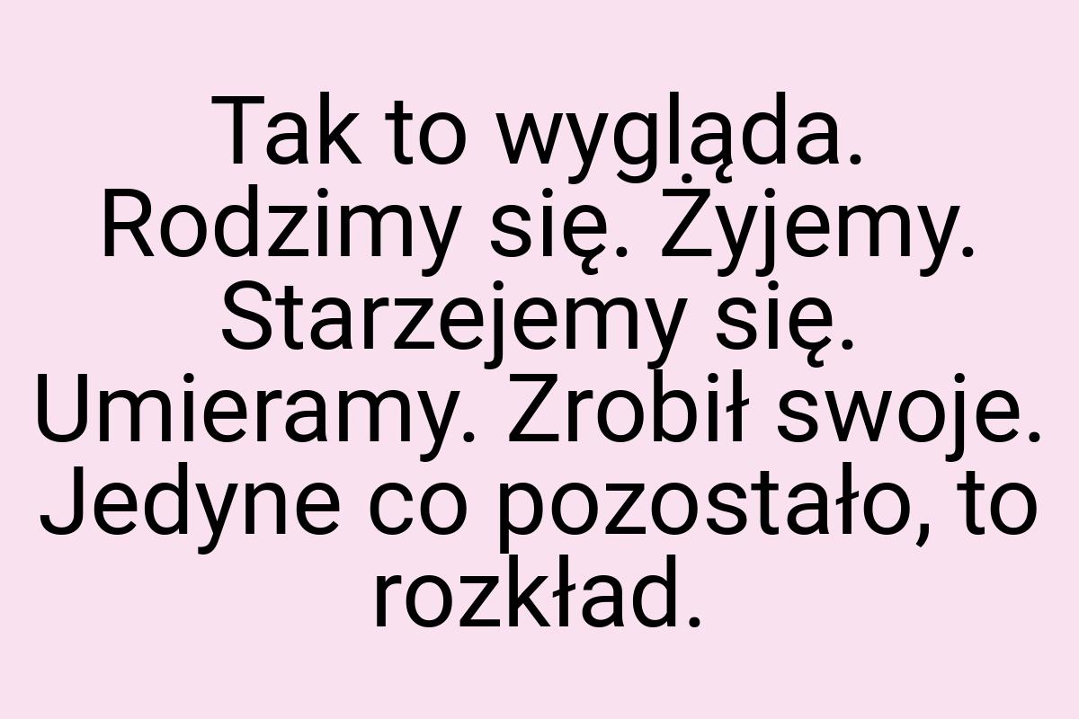 Tak to wygląda. Rodzimy się. Żyjemy. Starzejemy się