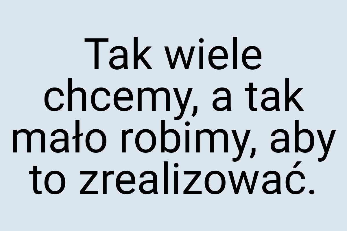 Tak wiele chcemy, a tak mało robimy, aby to zrealizować