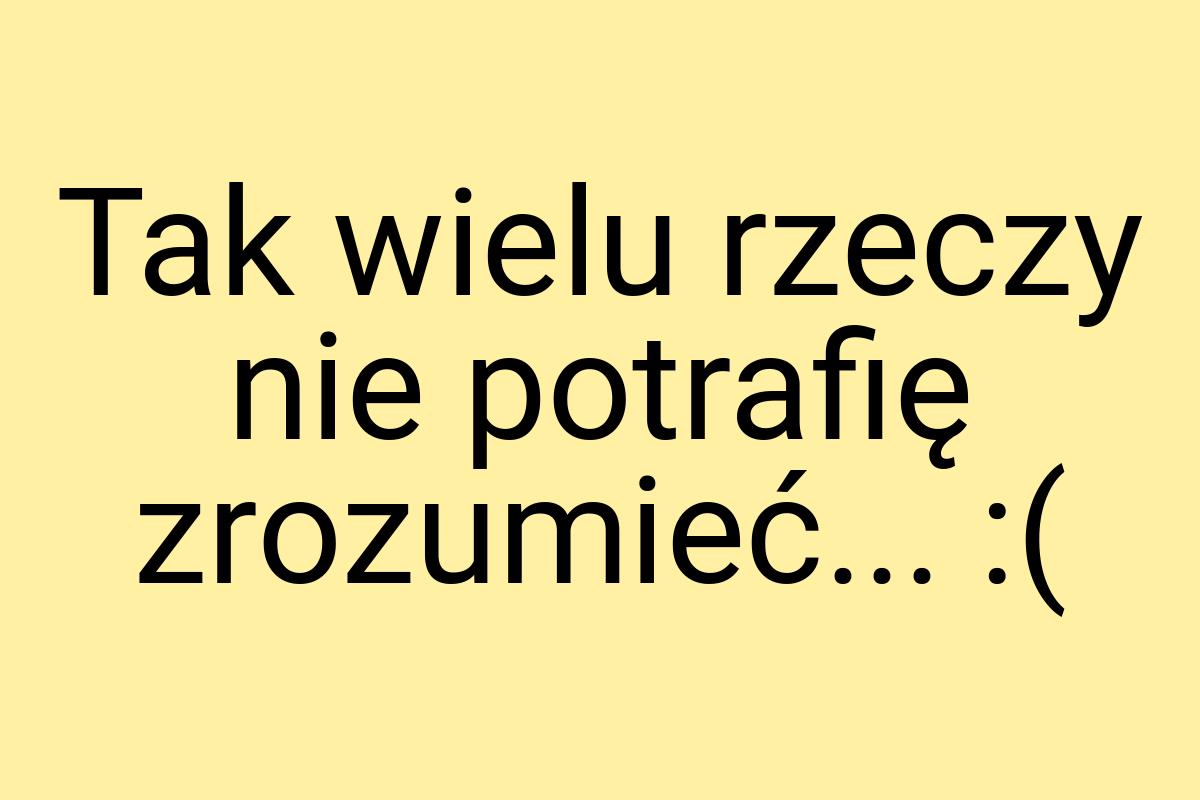 Tak wielu rzeczy nie potrafię zrozumieć