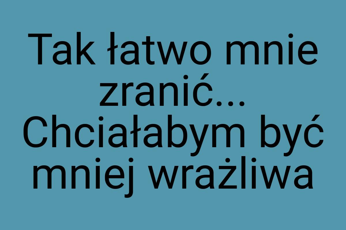 Tak łatwo mnie zranić... Chciałabym być mniej wrażliwa