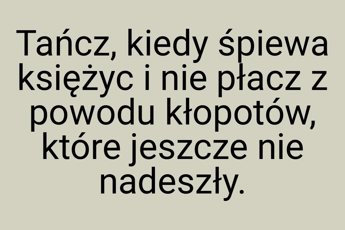 Tańcz, kiedy śpiewa księżyc i nie płacz z powodu kłopotów