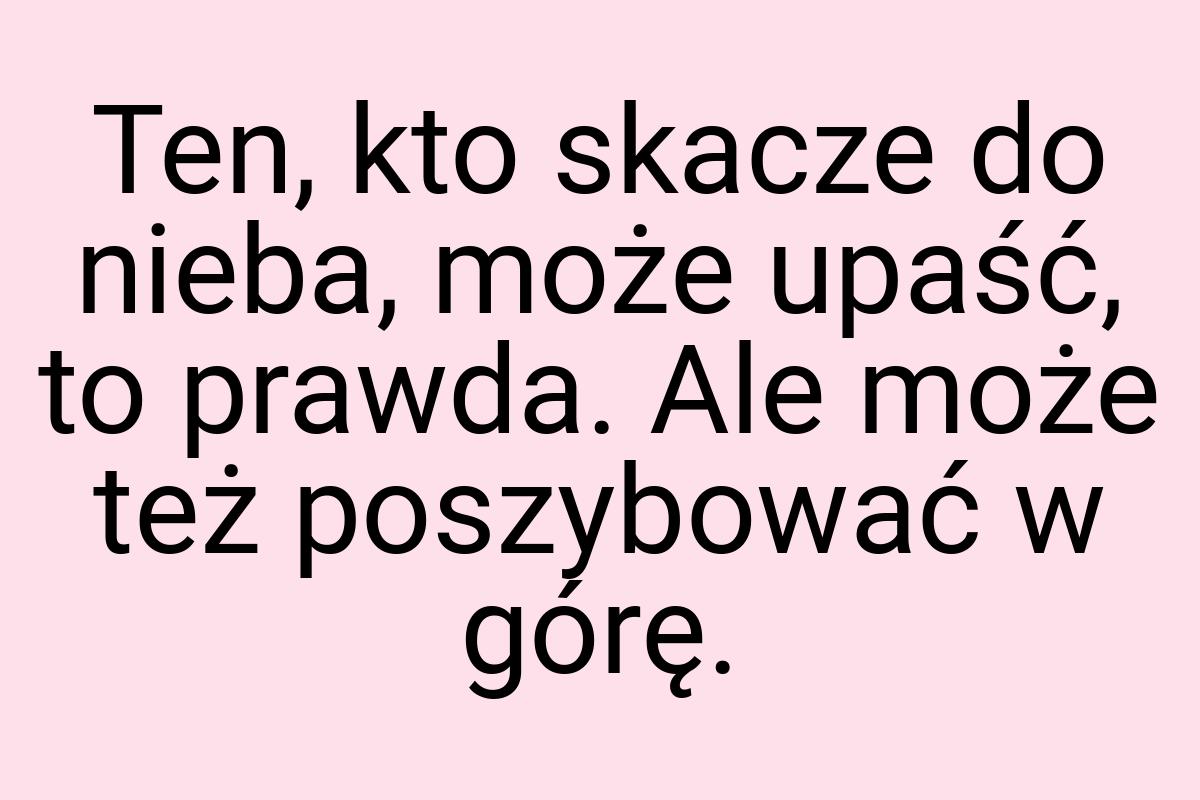 Ten, kto skacze do nieba, może upaść, to prawda. Ale może