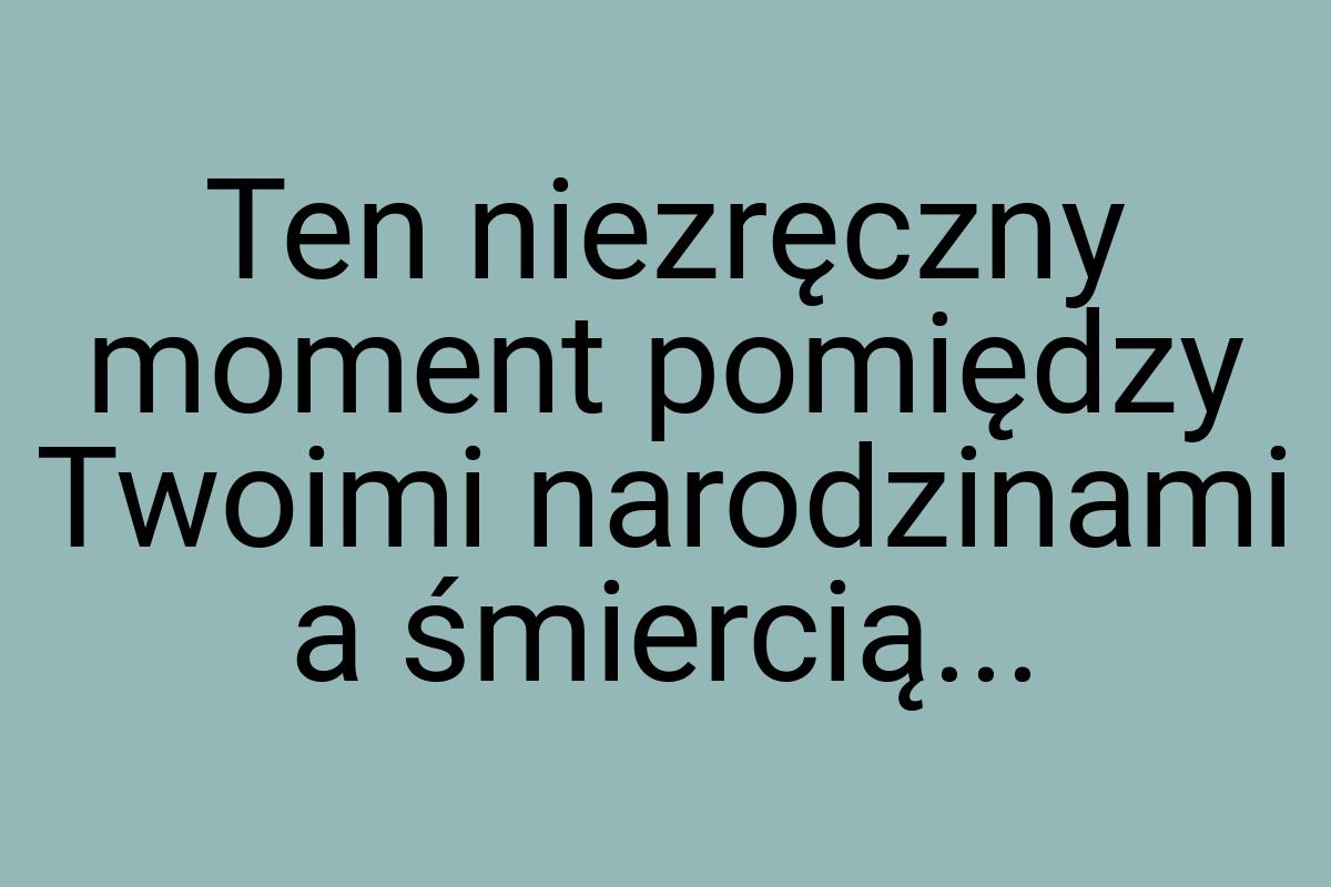 Ten niezręczny moment pomiędzy Twoimi narodzinami a