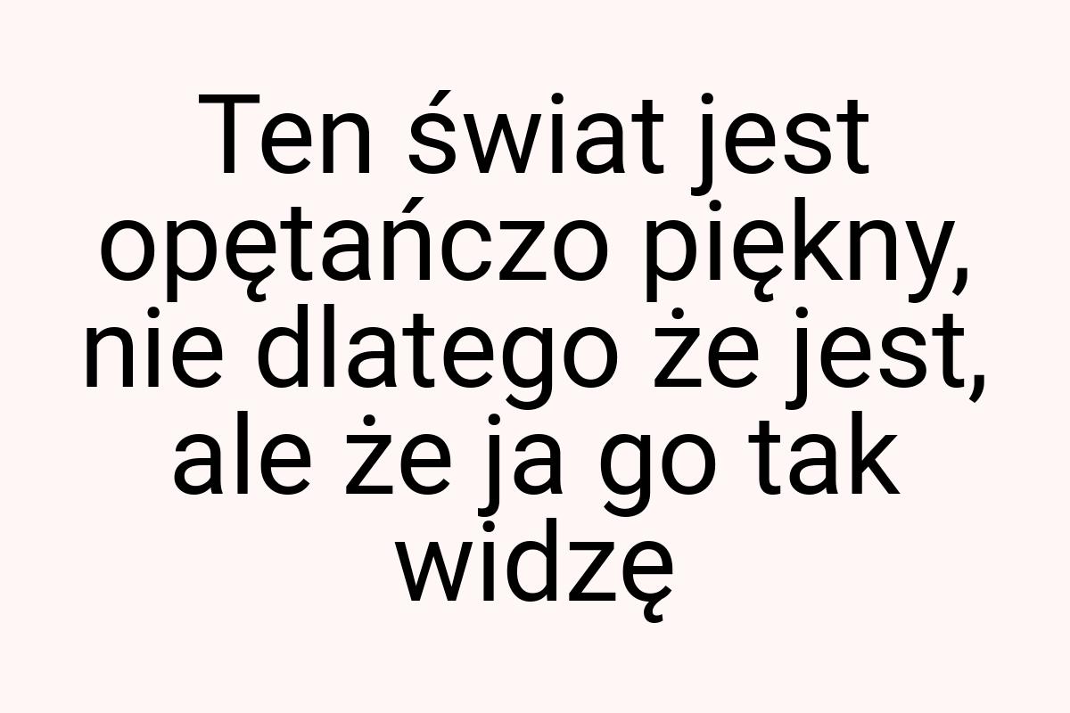 Ten świat jest opętańczo piękny, nie dlatego że jest, ale