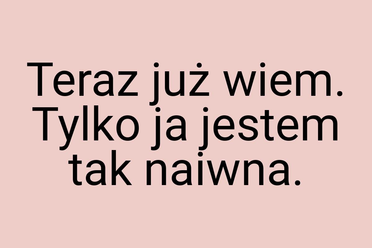 Teraz już wiem. Tylko ja jestem tak naiwna