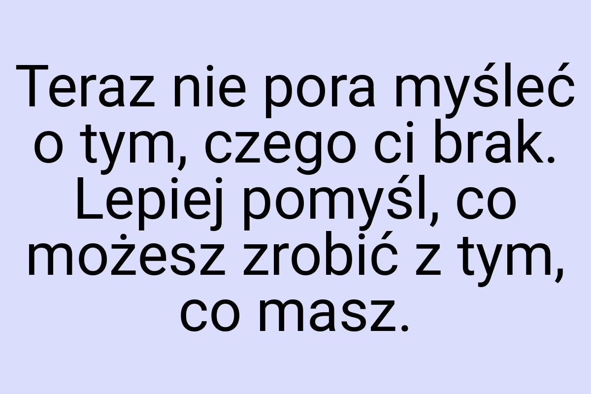 Teraz nie pora myśleć o tym, czego ci brak. Lepiej pomyśl