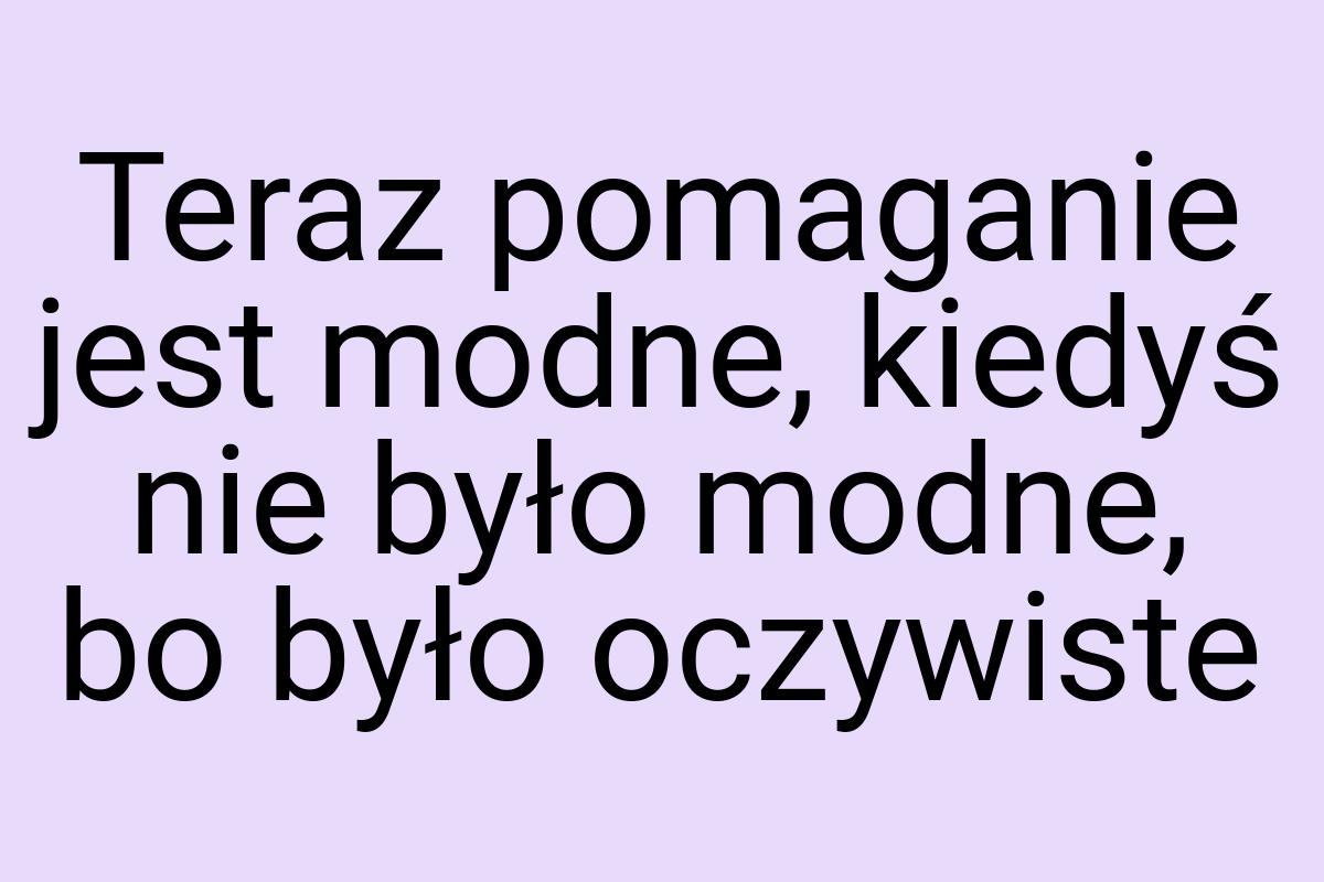 Teraz pomaganie jest modne, kiedyś nie było modne, bo było