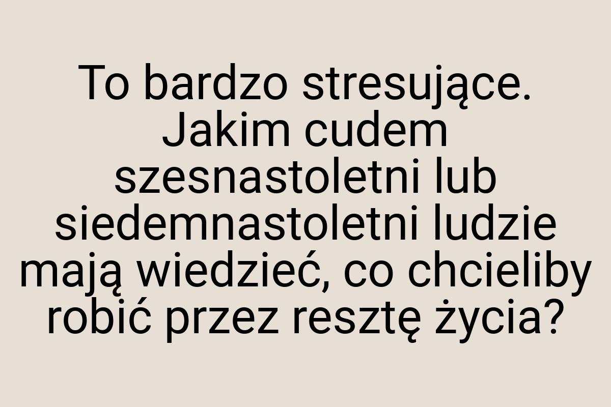 To bardzo stresujące. Jakim cudem szesnastoletni lub