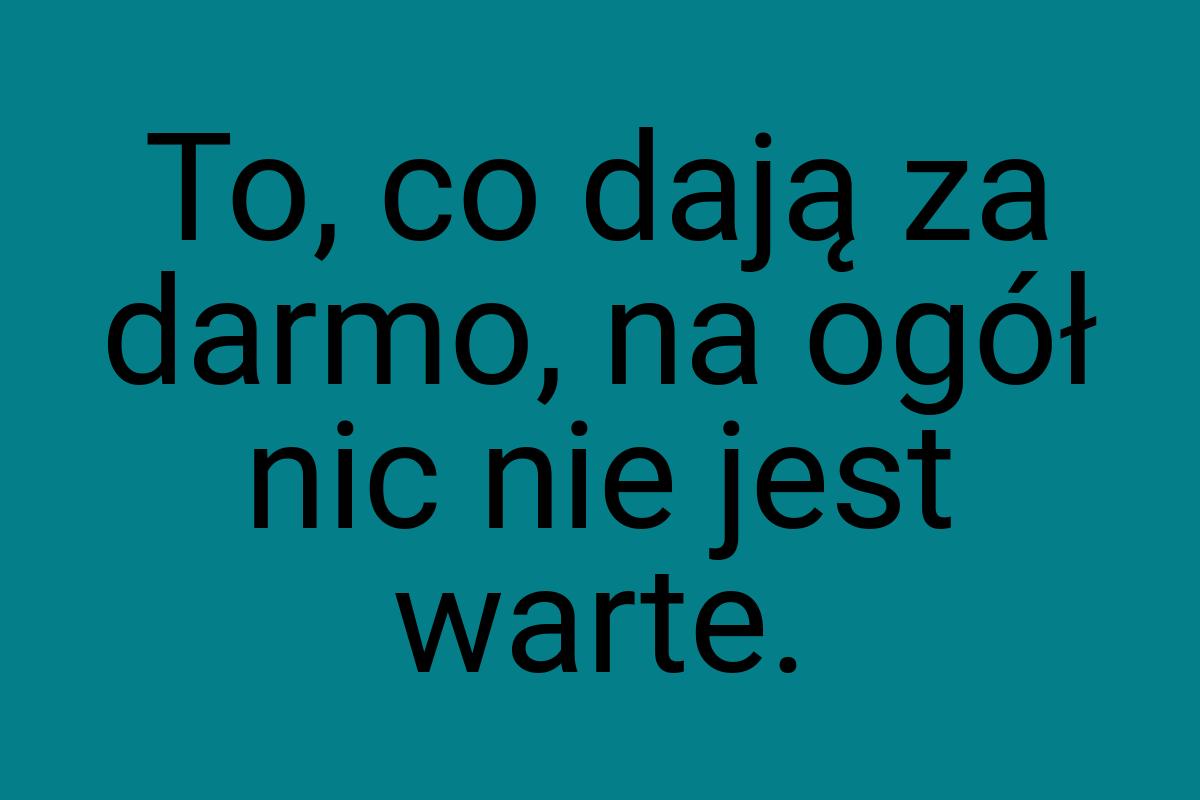 To, co dają za darmo, na ogół nic nie jest warte