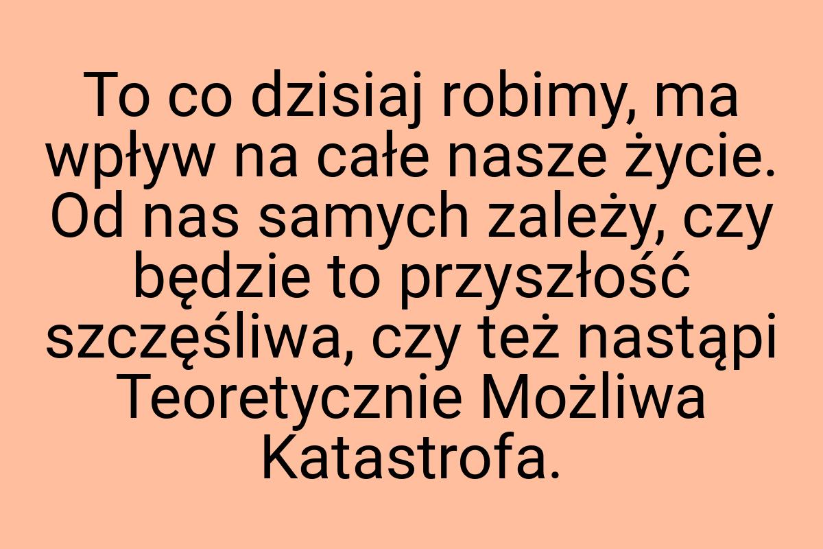 To co dzisiaj robimy, ma wpływ na całe nasze życie. Od nas