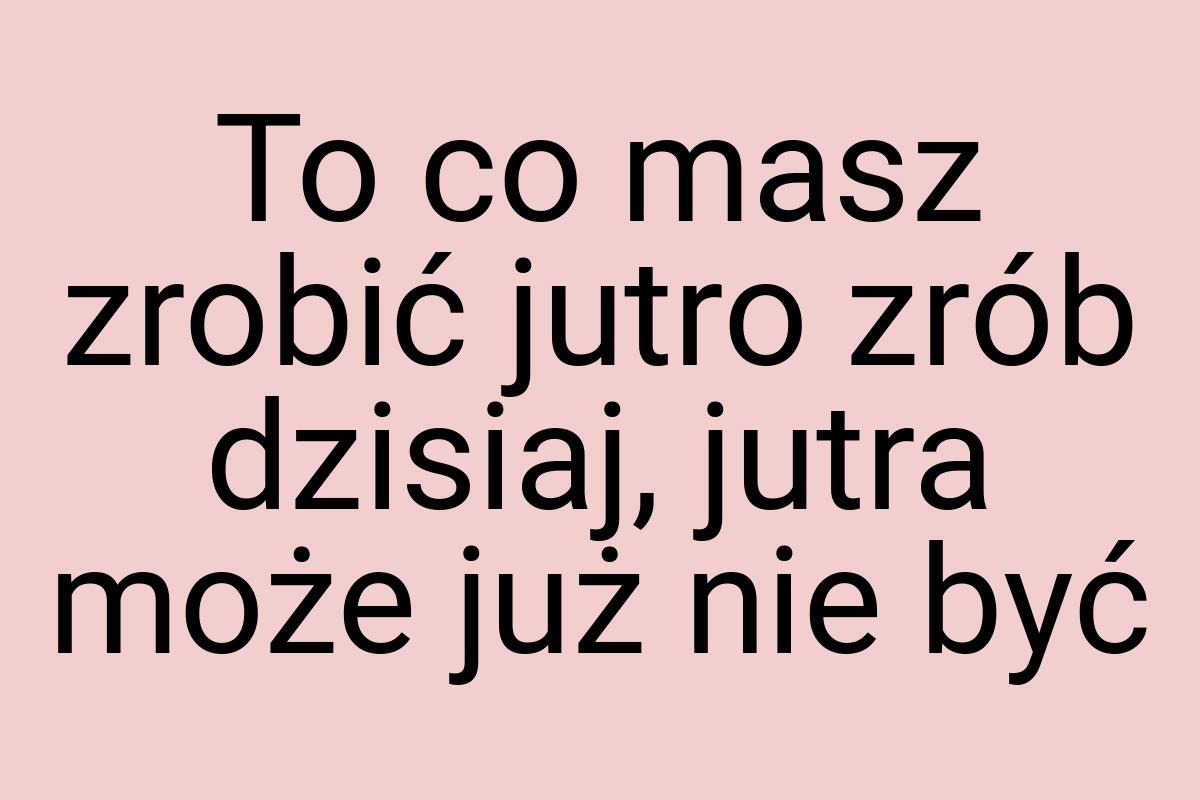 To co masz zrobić jutro zrób dzisiaj, jutra może już nie być