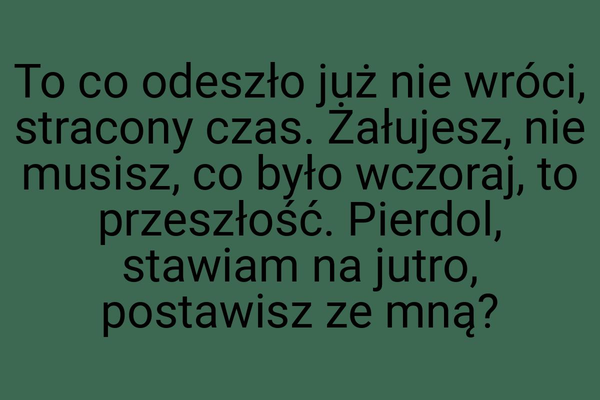 To co odeszło już nie wróci, stracony czas. Żałujesz, nie