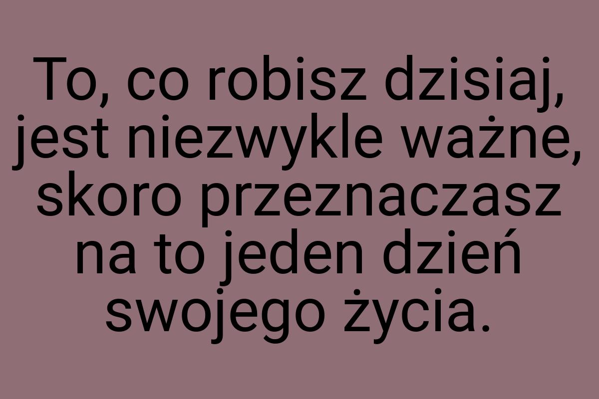 To, co robisz dzisiaj, jest niezwykle ważne, skoro