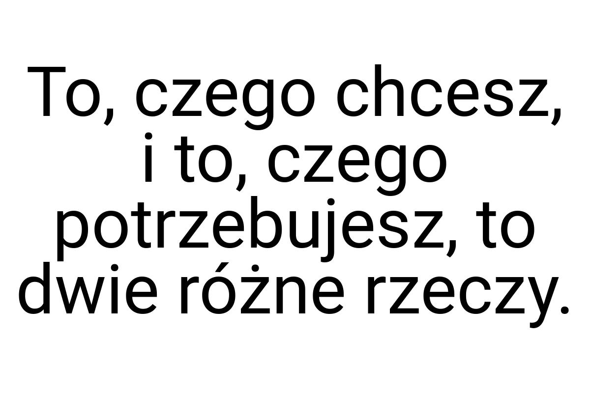 To, czego chcesz, i to, czego potrzebujesz, to dwie różne