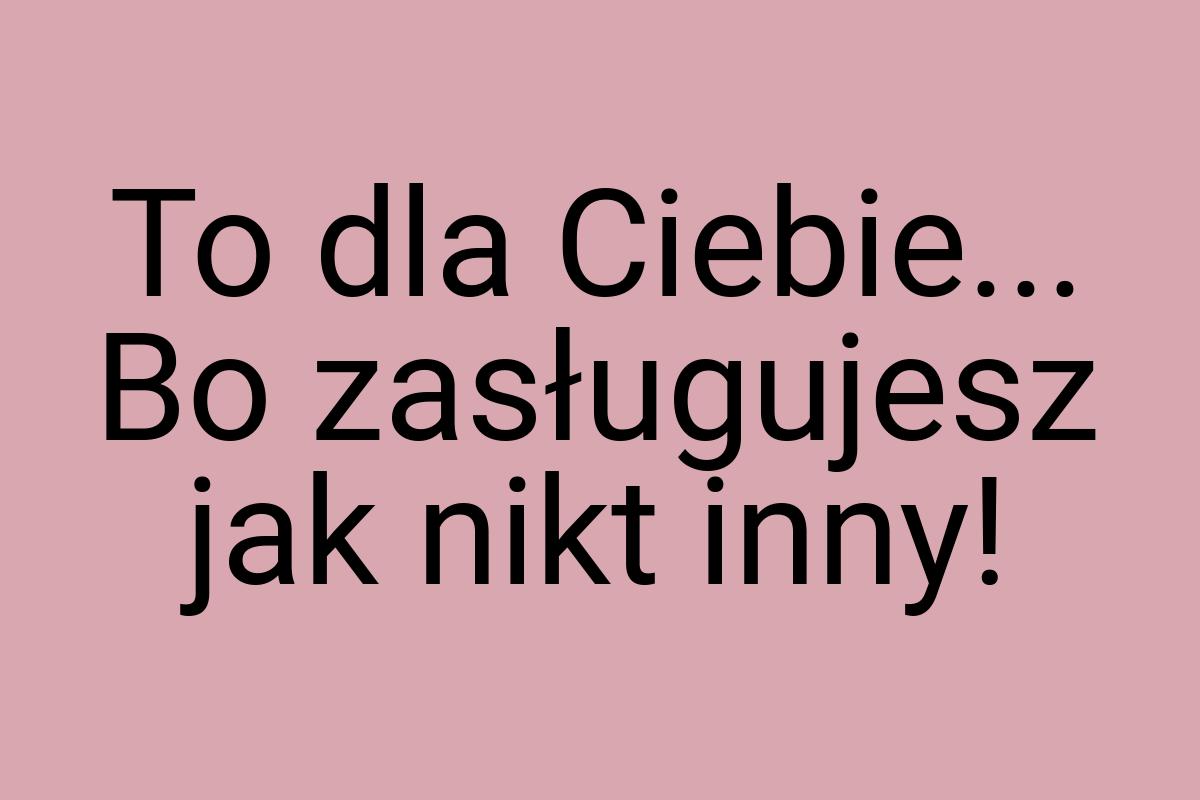 To dla Ciebie... Bo zasługujesz jak nikt inny