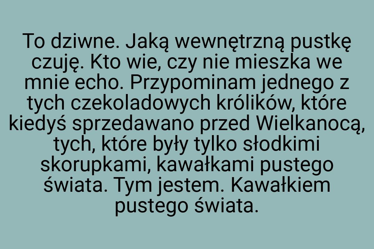 To dziwne. Jaką wewnętrzną pustkę czuję. Kto wie, czy nie