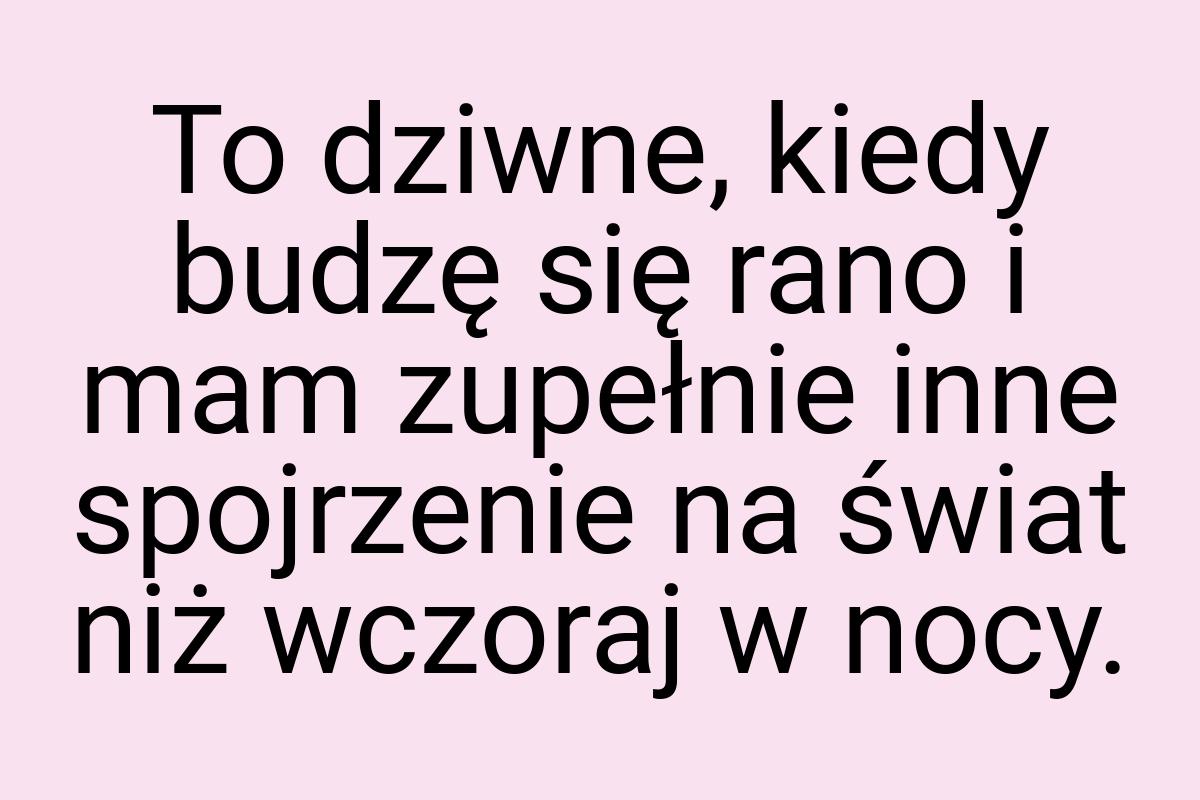 To dziwne, kiedy budzę się rano i mam zupełnie inne