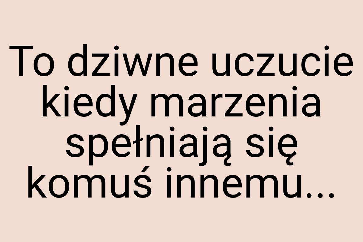 To dziwne uczucie kiedy marzenia spełniają się komuś