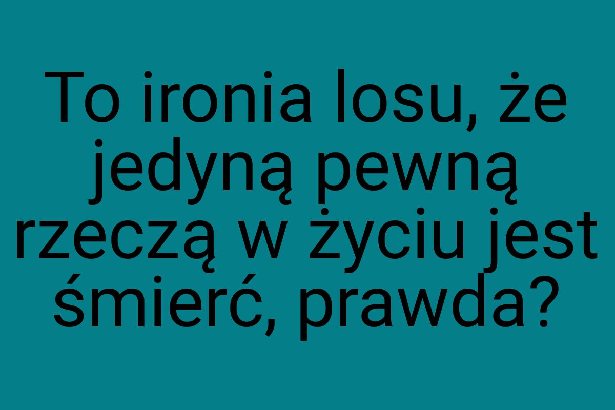 To ironia losu, że jedyną pewną rzeczą w życiu jest śmierć