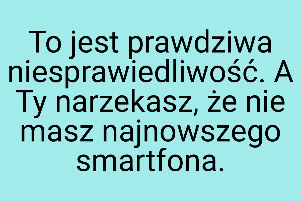 To jest prawdziwa niesprawiedliwość. A Ty narzekasz, że nie