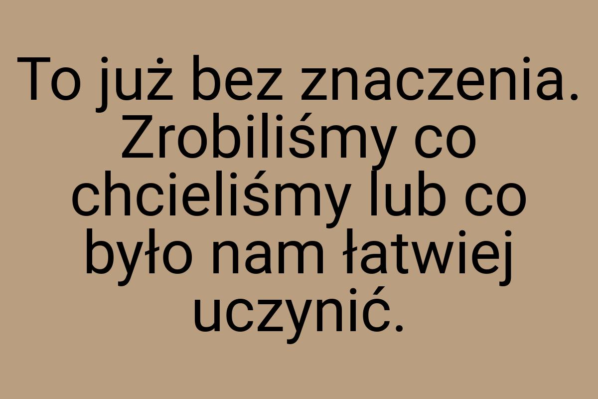 To już bez znaczenia. Zrobiliśmy co chcieliśmy lub co było