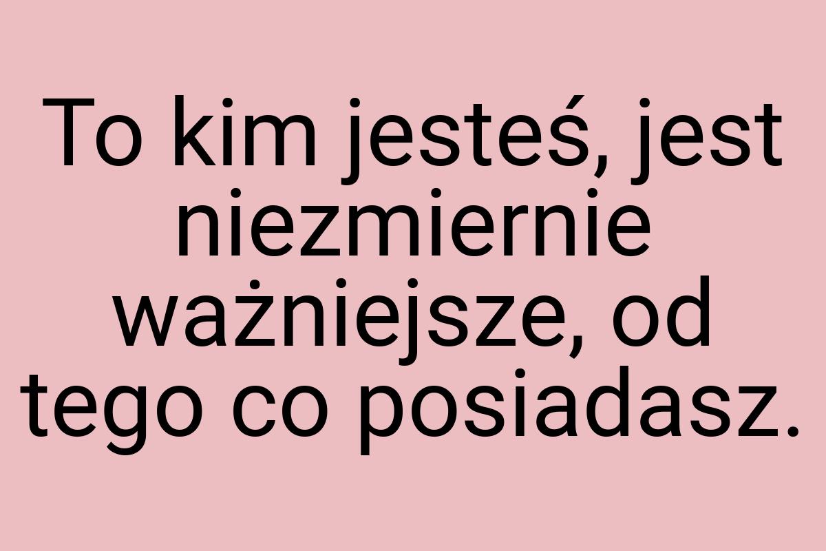 To kim jesteś, jest niezmiernie ważniejsze, od tego co