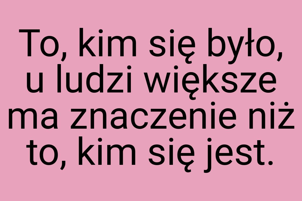 To, kim się było, u ludzi większe ma znaczenie niż to, kim