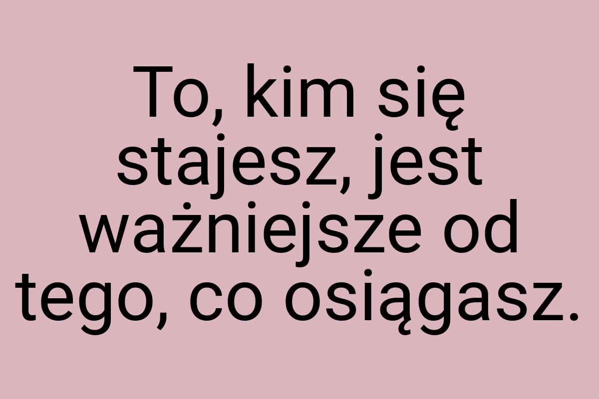 To, kim się stajesz, jest ważniejsze od tego, co osiągasz